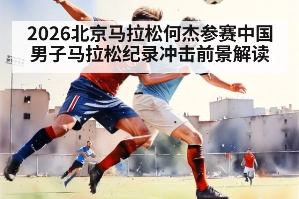 2026北京马拉松何杰参赛中国男子马拉松纪录冲击前景解读