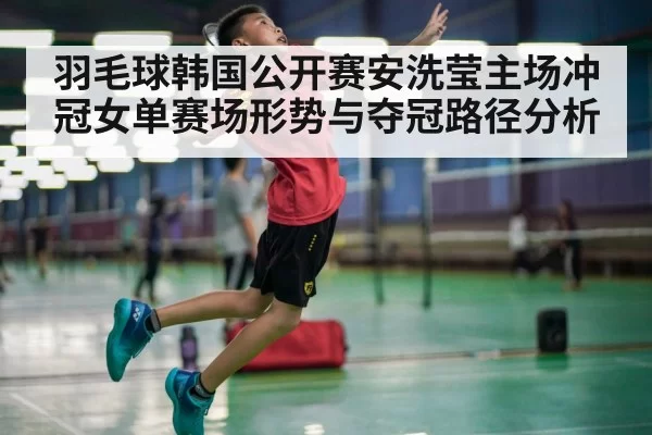 羽毛球韩国公开赛安洗莹主场冲冠女单赛场形势与夺冠路径分析